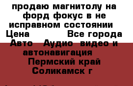 продаю магнитолу на форд-фокус в не исправном состоянии › Цена ­ 2 000 - Все города Авто » Аудио, видео и автонавигация   . Пермский край,Соликамск г.